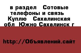  в раздел : Сотовые телефоны и связь » Куплю . Сахалинская обл.,Южно-Сахалинск г.